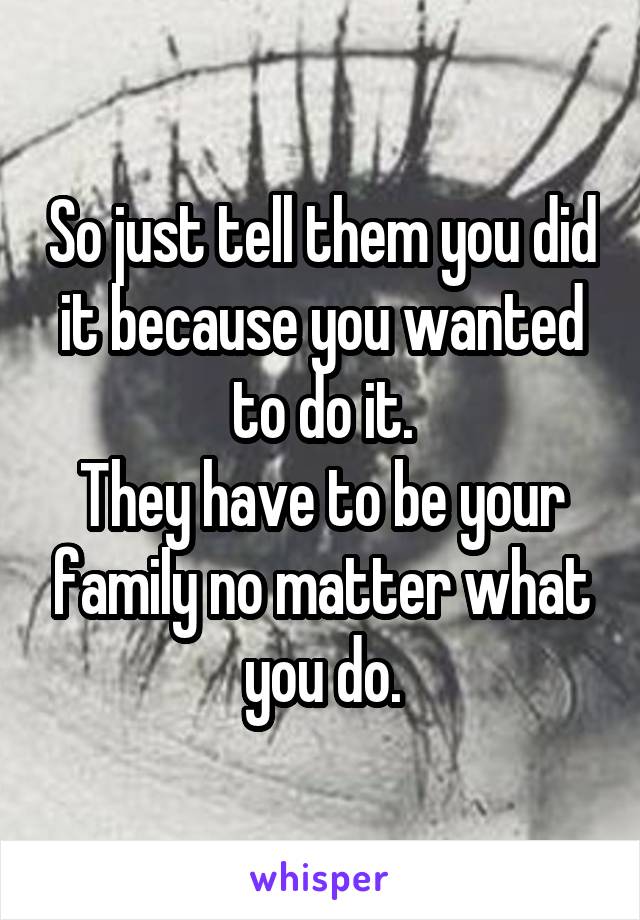 So just tell them you did it because you wanted to do it.
They have to be your family no matter what you do.