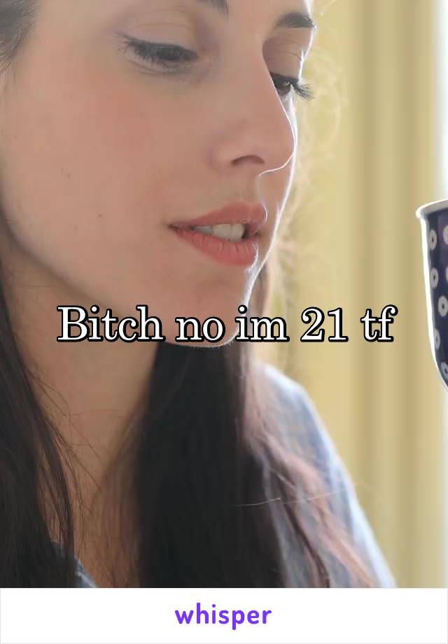 Bitch no im 21 tf