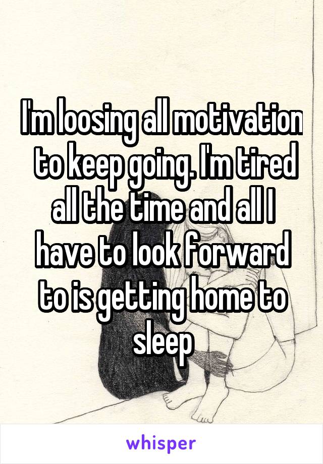 I'm loosing all motivation  to keep going. I'm tired all the time and all I have to look forward to is getting home to sleep