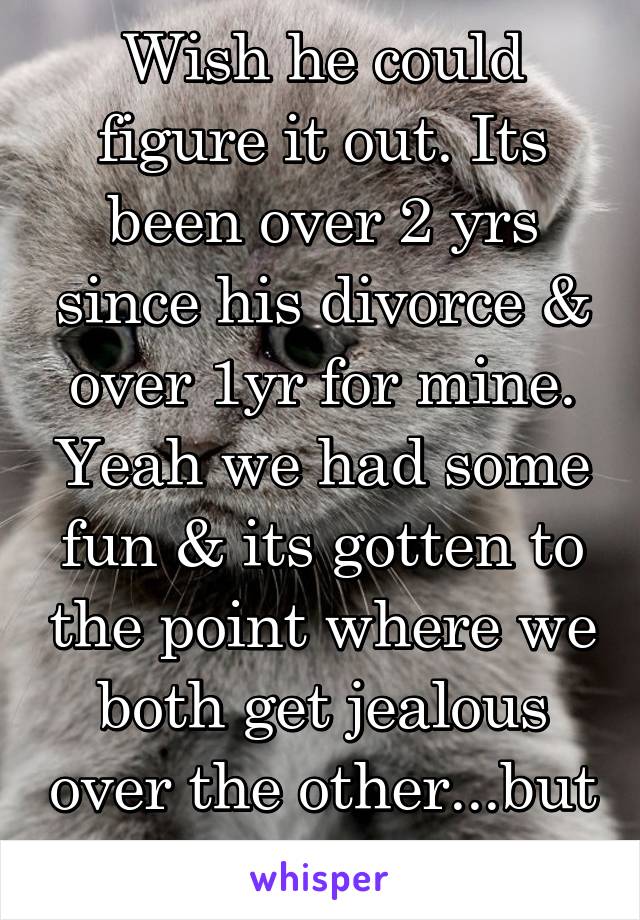 Wish he could figure it out. Its been over 2 yrs since his divorce & over 1yr for mine. Yeah we had some fun & its gotten to the point where we both get jealous over the other...but hes "not ready"