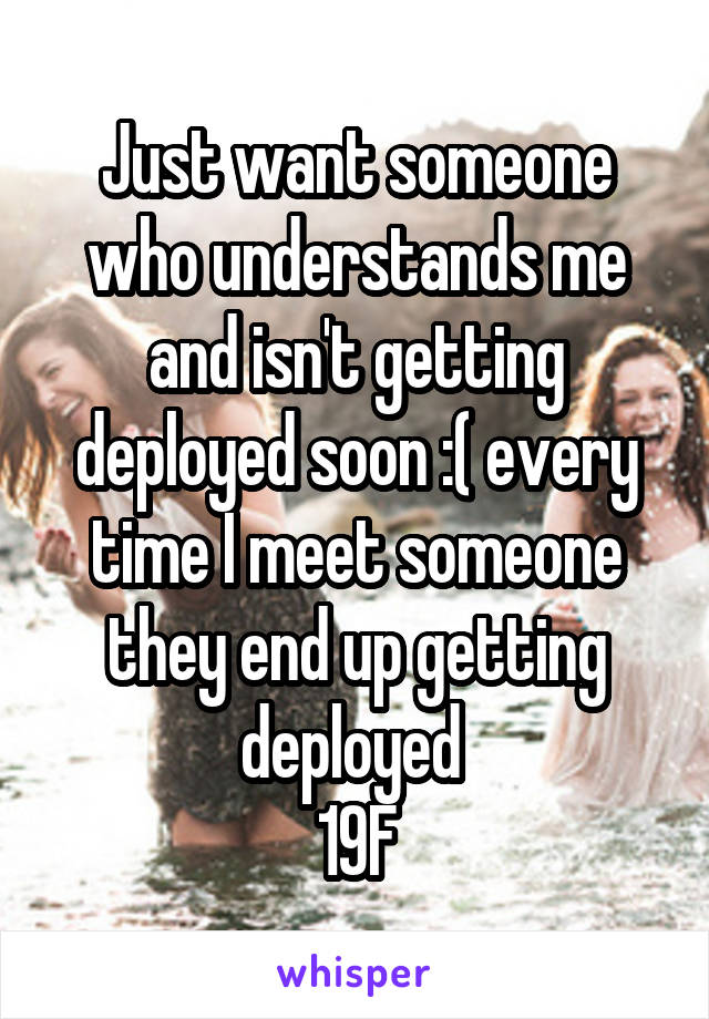 Just want someone who understands me and isn't getting deployed soon :( every time I meet someone they end up getting deployed 
19F