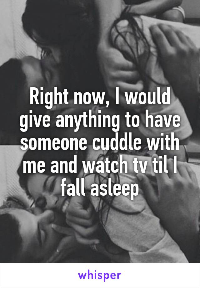 Right now, I would give anything to have someone cuddle with me and watch tv til I fall asleep