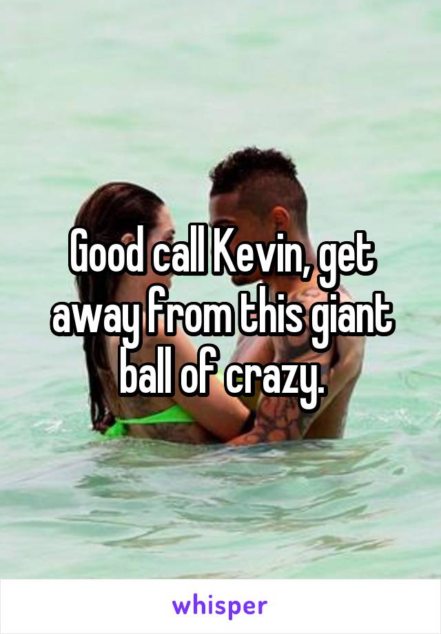 Good call Kevin, get away from this giant ball of crazy.