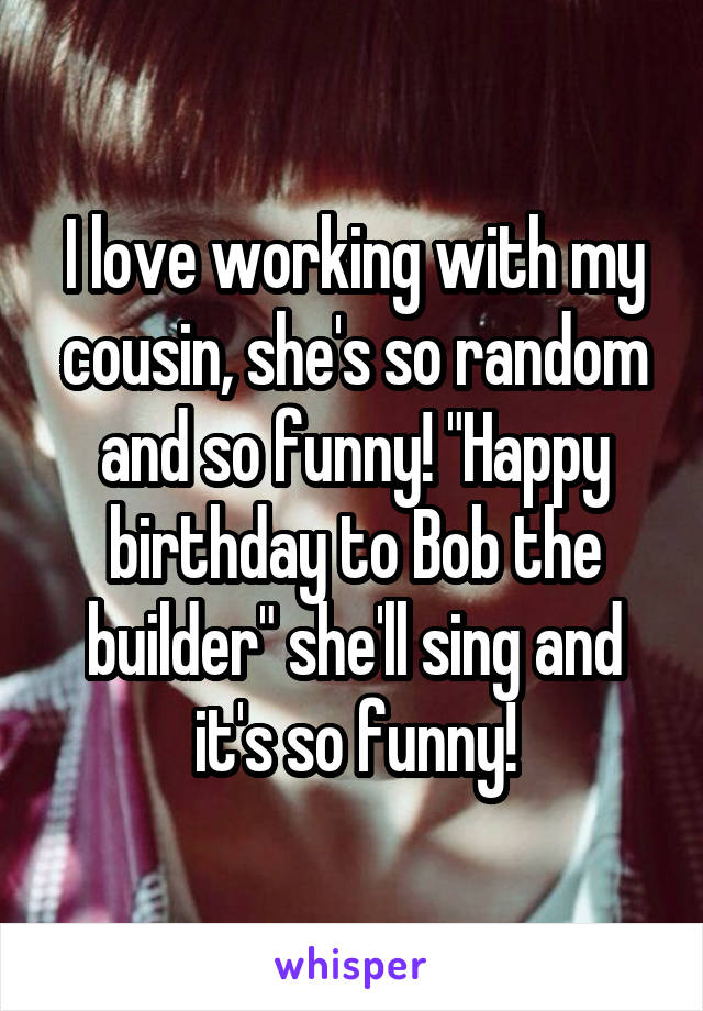 I love working with my cousin, she's so random and so funny! "Happy birthday to Bob the builder" she'll sing and it's so funny!