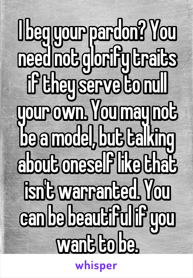 I beg your pardon? You need not glorify traits if they serve to null your own. You may not be a model, but talking about oneself like that isn't warranted. You can be beautiful if you want to be.