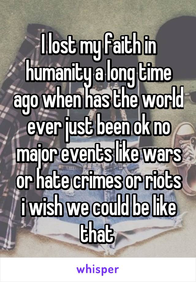 I lost my faith in humanity a long time ago when has the world ever just been ok no major events like wars or hate crimes or riots i wish we could be like that 