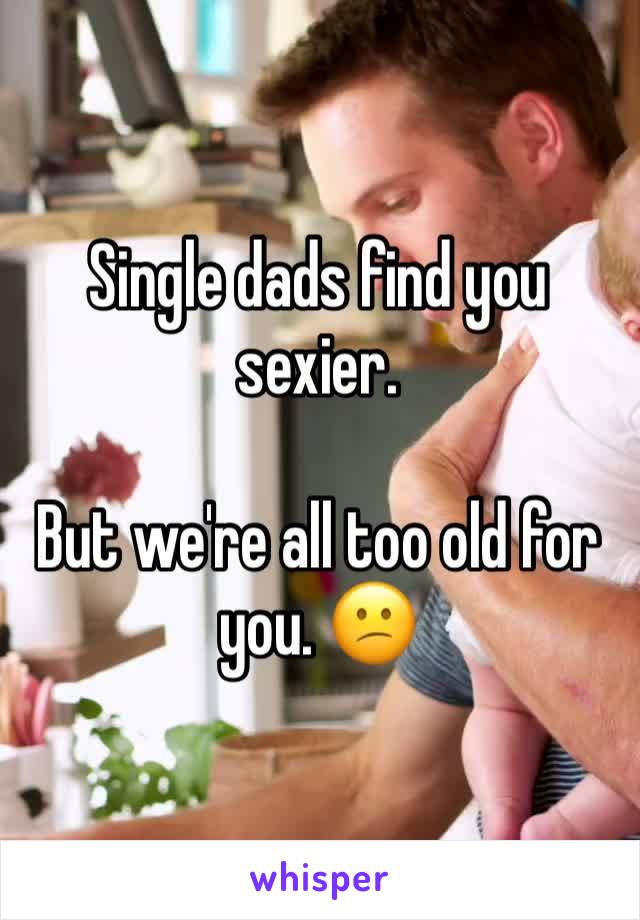 Single dads find you sexier.

But we're all too old for you. 😕