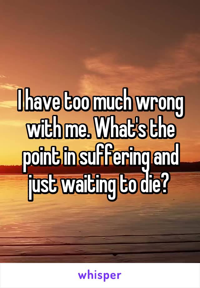 I have too much wrong with me. What's the point in suffering and just waiting to die? 