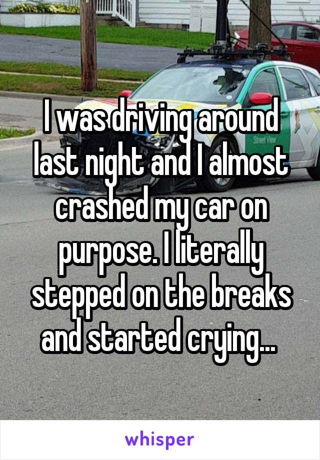 I was driving around last night and I almost crashed my car on purpose. I literally stepped on the breaks and started crying... 