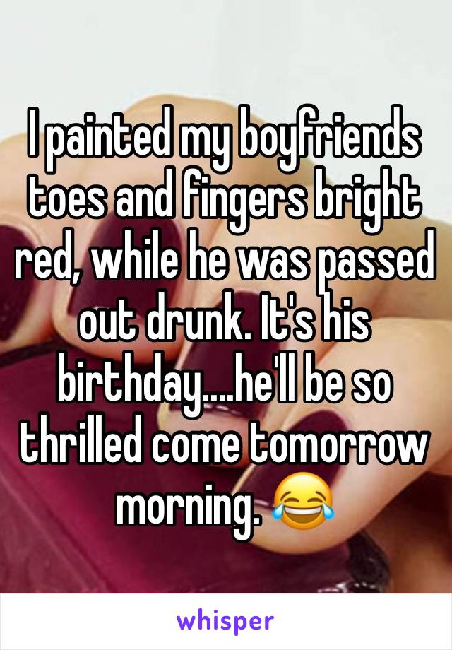 I painted my boyfriends toes and fingers bright red, while he was passed out drunk. It's his birthday....he'll be so thrilled come tomorrow morning. 😂 