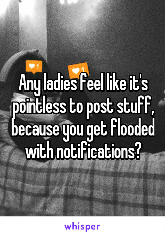 Any ladies feel like it's pointless to post stuff, because you get flooded with notifications?