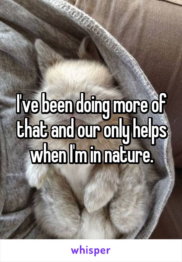 I've been doing more of that and our only helps when I'm in nature.