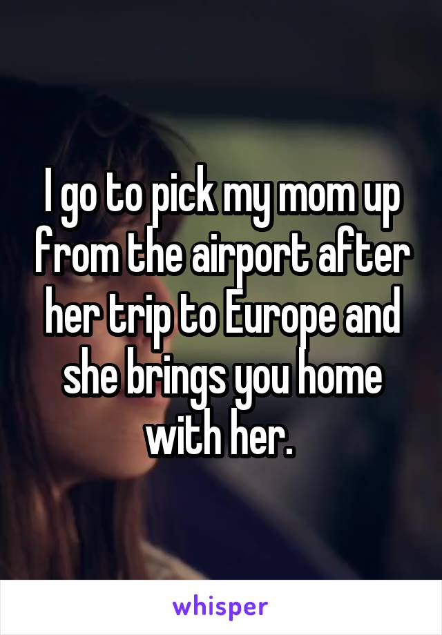 I go to pick my mom up from the airport after her trip to Europe and she brings you home with her. 