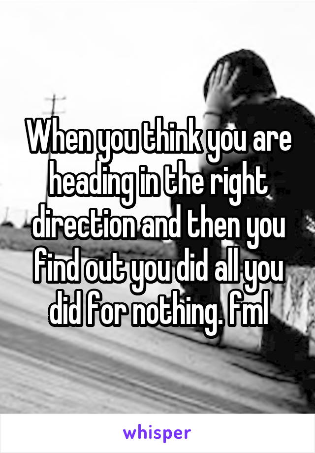 When you think you are heading in the right direction and then you find out you did all you did for nothing. fml