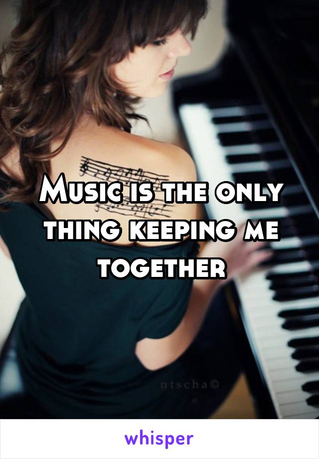 Music is the only thing keeping me together