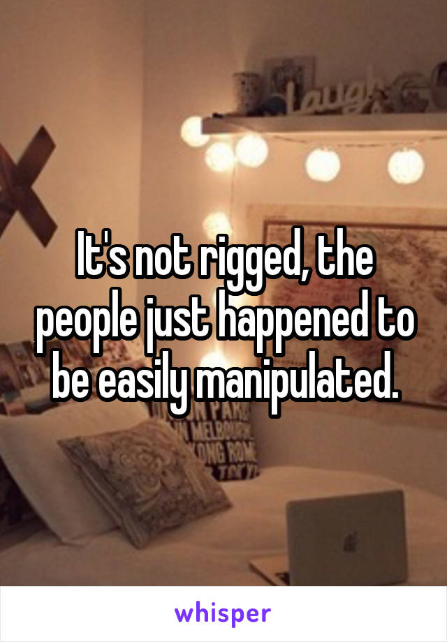 It's not rigged, the people just happened to be easily manipulated.