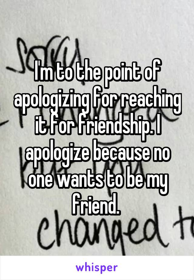 I'm to the point of apologizing for reaching it for friendship. I apologize because no one wants to be my friend. 