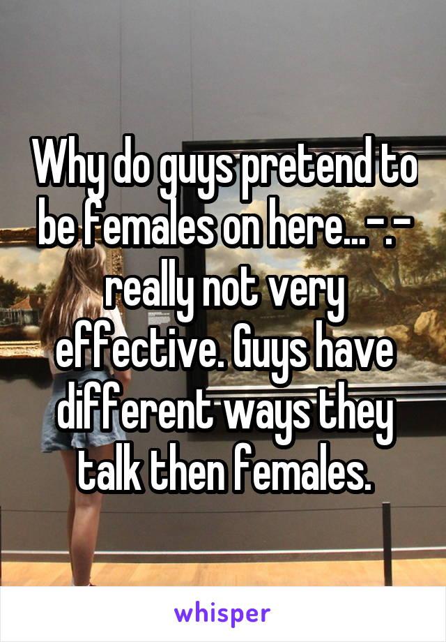 Why do guys pretend to be females on here...-.- really not very effective. Guys have different ways they talk then females.