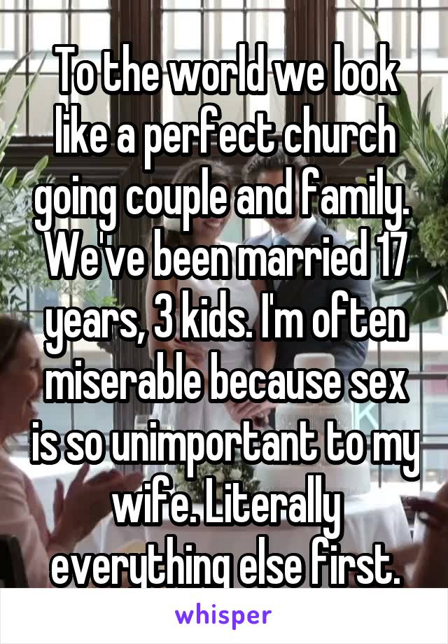 To the world we look like a perfect church going couple and family.  We've been married 17 years, 3 kids. I'm often miserable because sex is so unimportant to my wife. Literally everything else first.