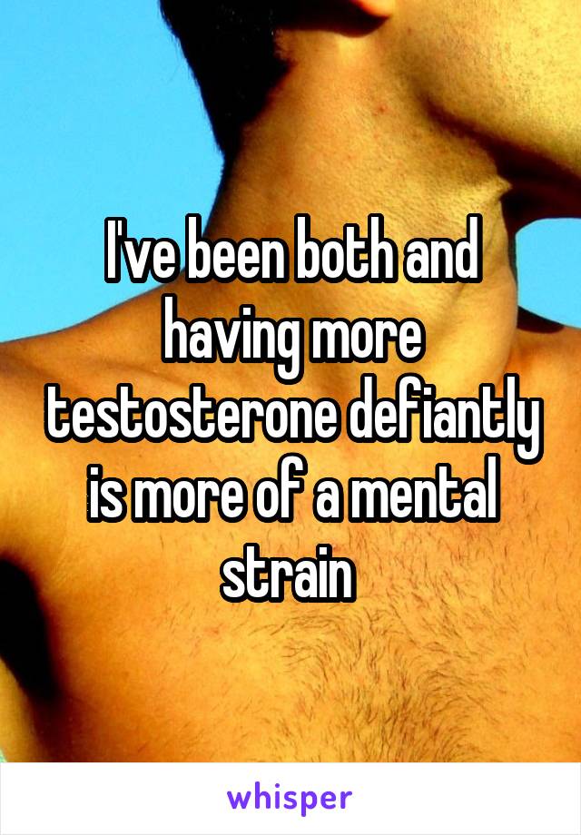 I've been both and having more testosterone defiantly is more of a mental strain 