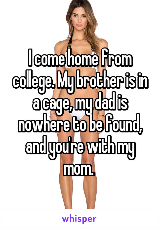 I come home from college. My brother is in a cage, my dad is nowhere to be found, and you're with my mom. 