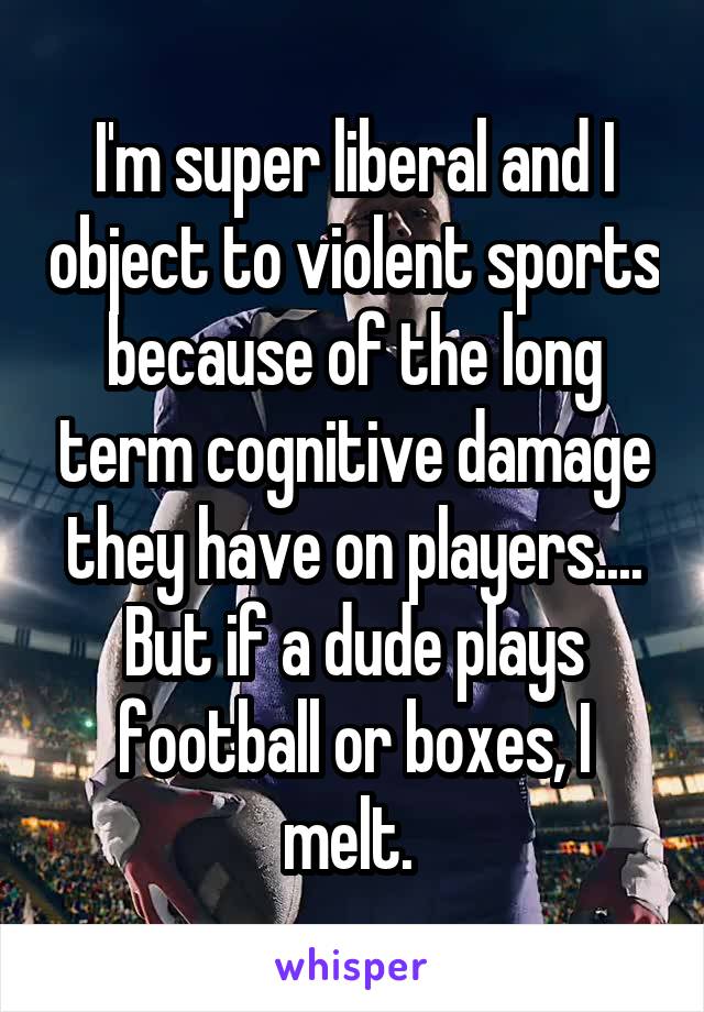 I'm super liberal and I object to violent sports because of the long term cognitive damage they have on players.... But if a dude plays football or boxes, I melt. 