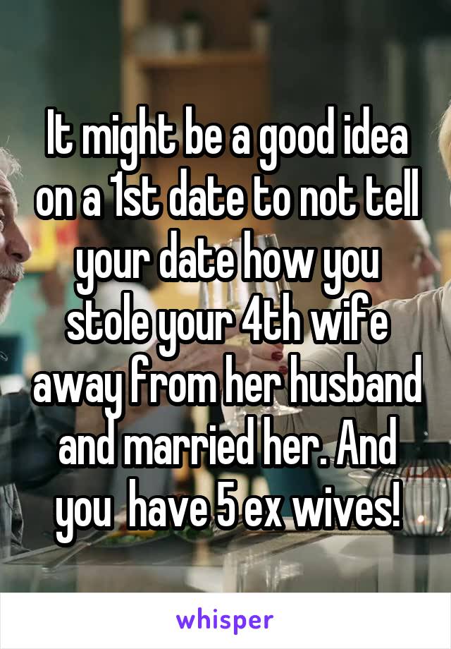 It might be a good idea on a 1st date to not tell your date how you stole your 4th wife away from her husband and married her. And you  have 5 ex wives!