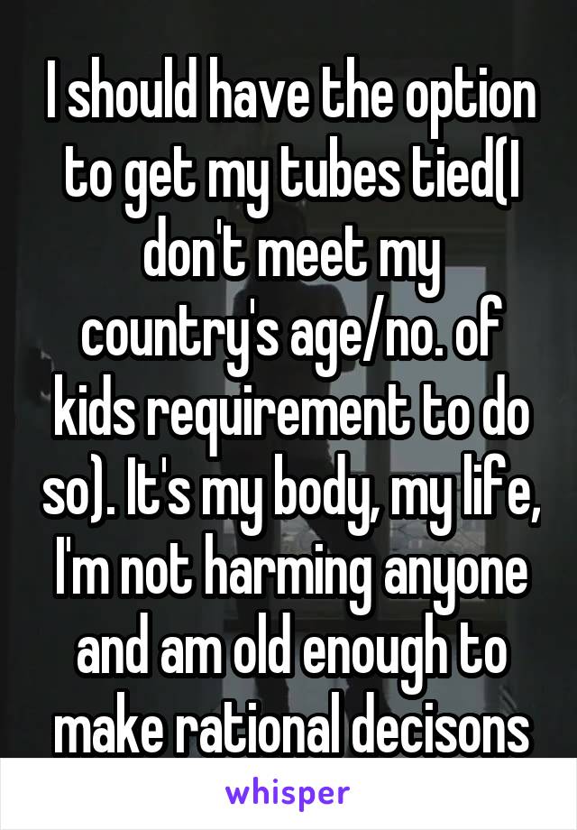 I should have the option to get my tubes tied(I don't meet my country's age/no. of kids requirement to do so). It's my body, my life, I'm not harming anyone and am old enough to make rational decisons