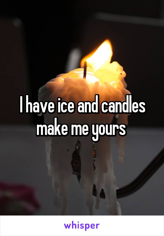 I have ice and candles make me yours 