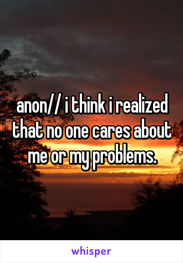 anon// i think i realized that no one cares about me or my problems.