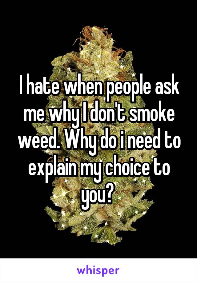 I hate when people ask me why I don't smoke weed. Why do i need to explain my choice to you? 