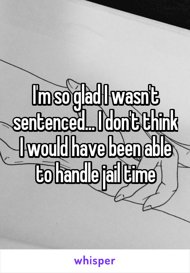 I'm so glad I wasn't sentenced... I don't think I would have been able to handle jail time