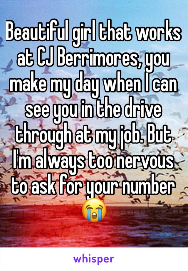 Beautiful girl that works at CJ Berrimores, you make my day when I can see you in the drive through at my job. But I'm always too nervous to ask for your number 😭