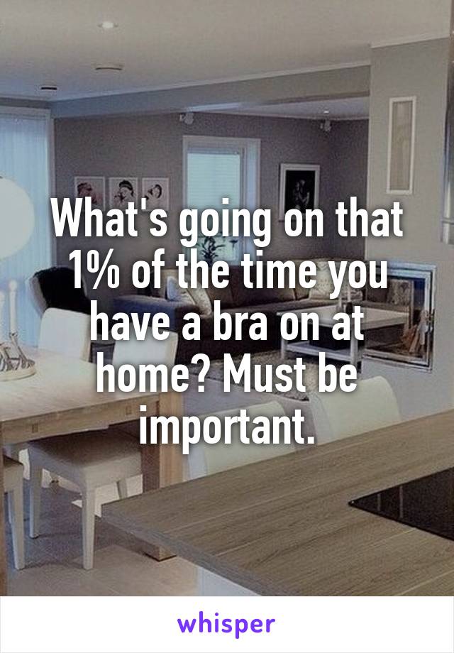 What's going on that 1% of the time you have a bra on at home? Must be important.