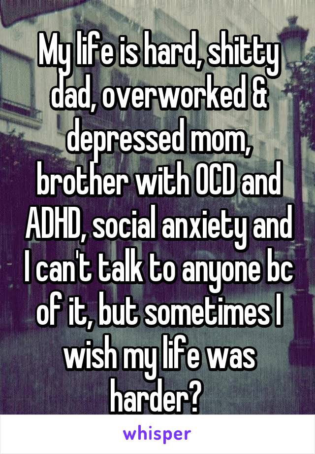 My life is hard, shitty dad, overworked & depressed mom, brother with OCD and ADHD, social anxiety and I can't talk to anyone bc of it, but sometimes I wish my life was harder? 