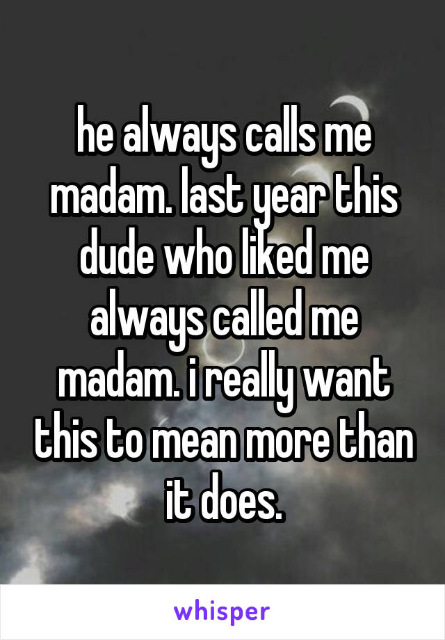 he always calls me madam. last year this dude who liked me always called me madam. i really want this to mean more than it does.