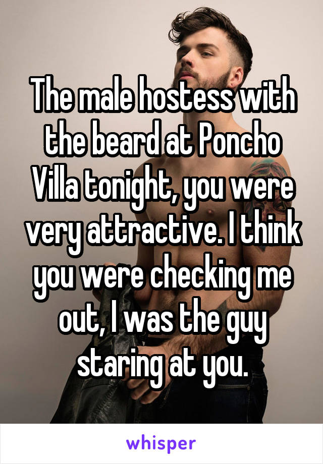 The male hostess with the beard at Poncho Villa tonight, you were very attractive. I think you were checking me out, I was the guy staring at you.