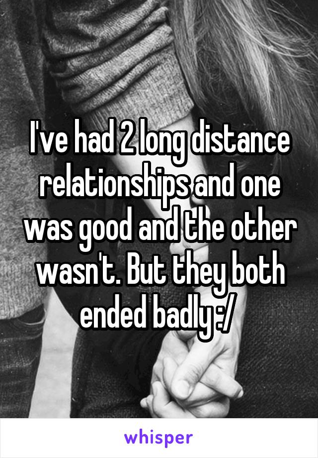 I've had 2 long distance relationships and one was good and the other wasn't. But they both ended badly :/ 