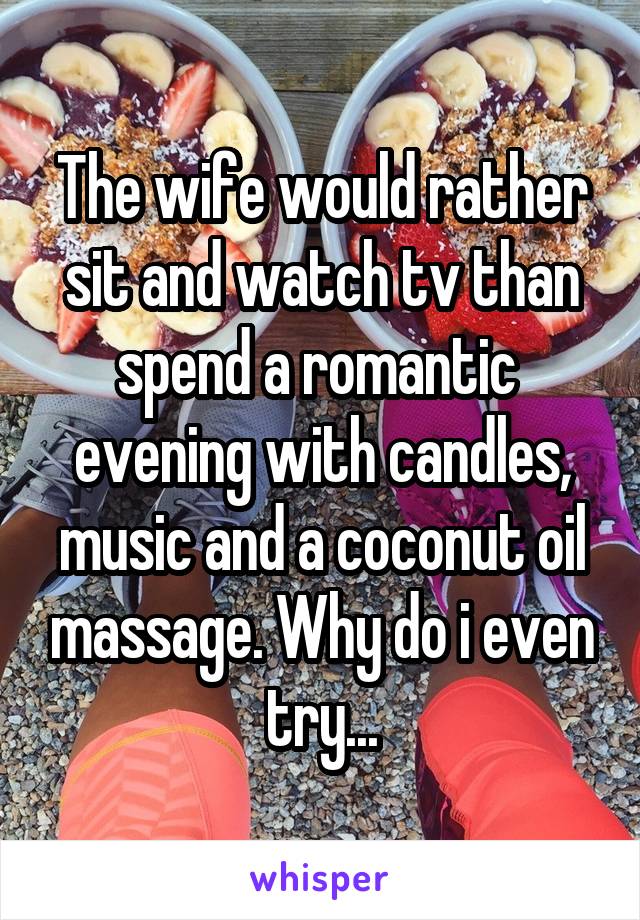 The wife would rather sit and watch tv than spend a romantic  evening with candles, music and a coconut oil massage. Why do i even try...