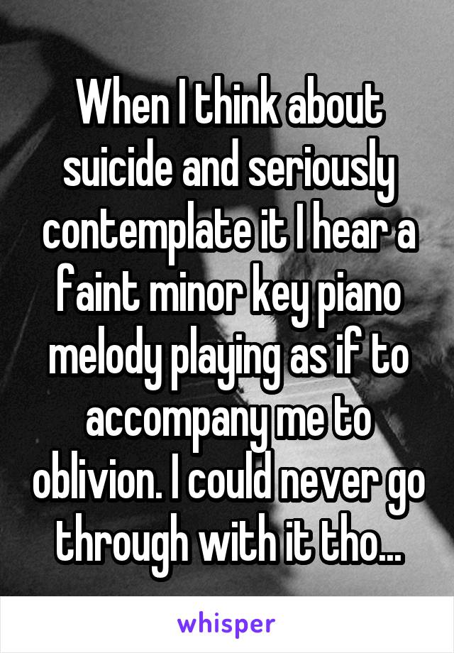 When I think about suicide and seriously contemplate it I hear a faint minor key piano melody playing as if to accompany me to oblivion. I could never go through with it tho...