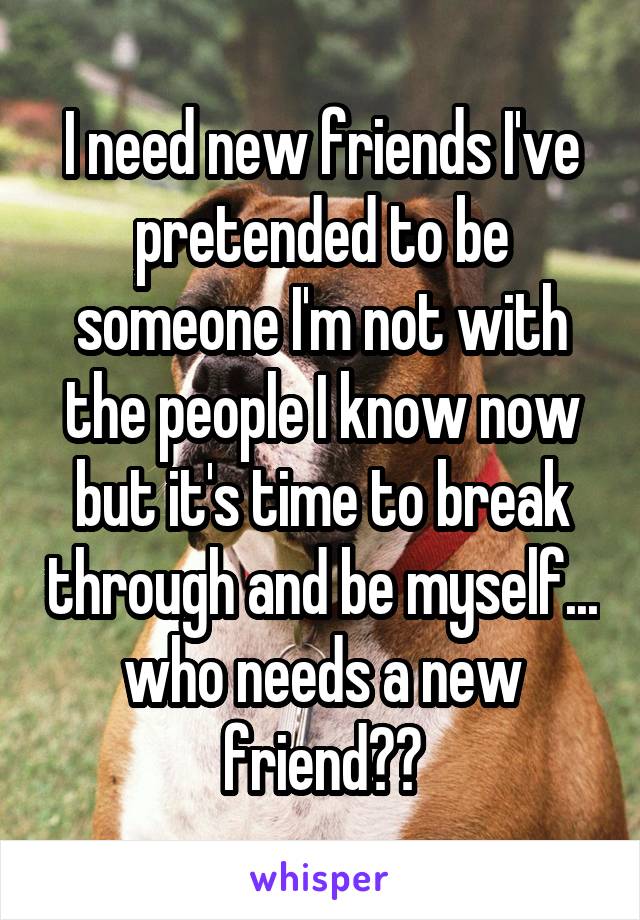 I need new friends I've pretended to be someone I'm not with the people I know now but it's time to break through and be myself... who needs a new friend??