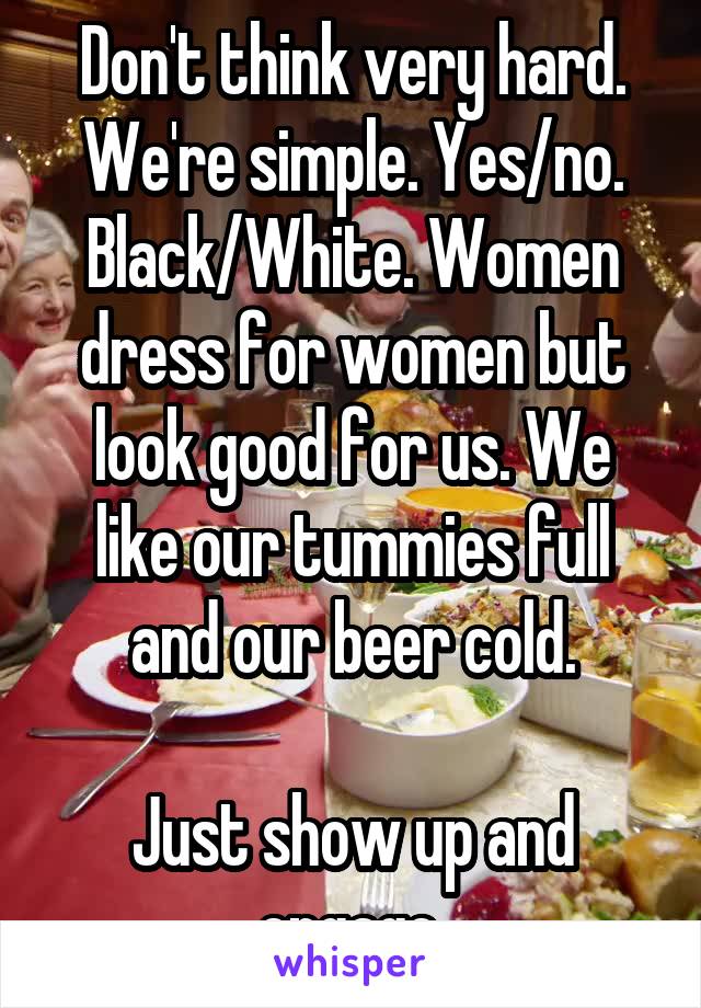 Don't think very hard. We're simple. Yes/no. Black/White. Women dress for women but look good for us. We like our tummies full and our beer cold.

Just show up and engage.