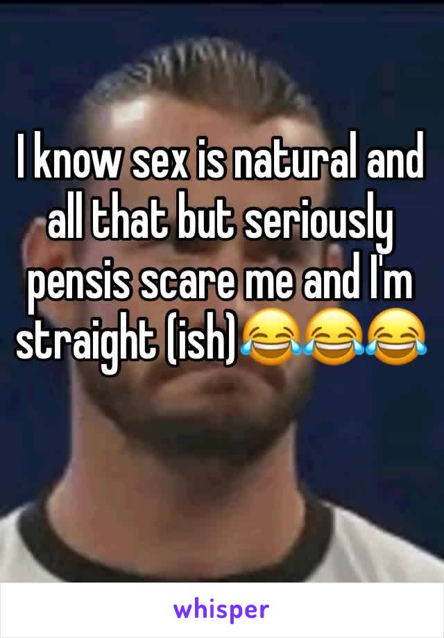 I know sex is natural and all that but seriously pensis scare me and I'm straight (ish)😂😂😂