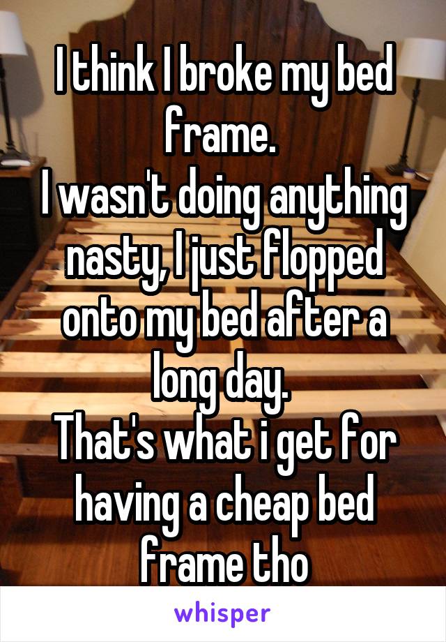 I think I broke my bed frame. 
I wasn't doing anything nasty, I just flopped onto my bed after a long day. 
That's what i get for having a cheap bed frame tho