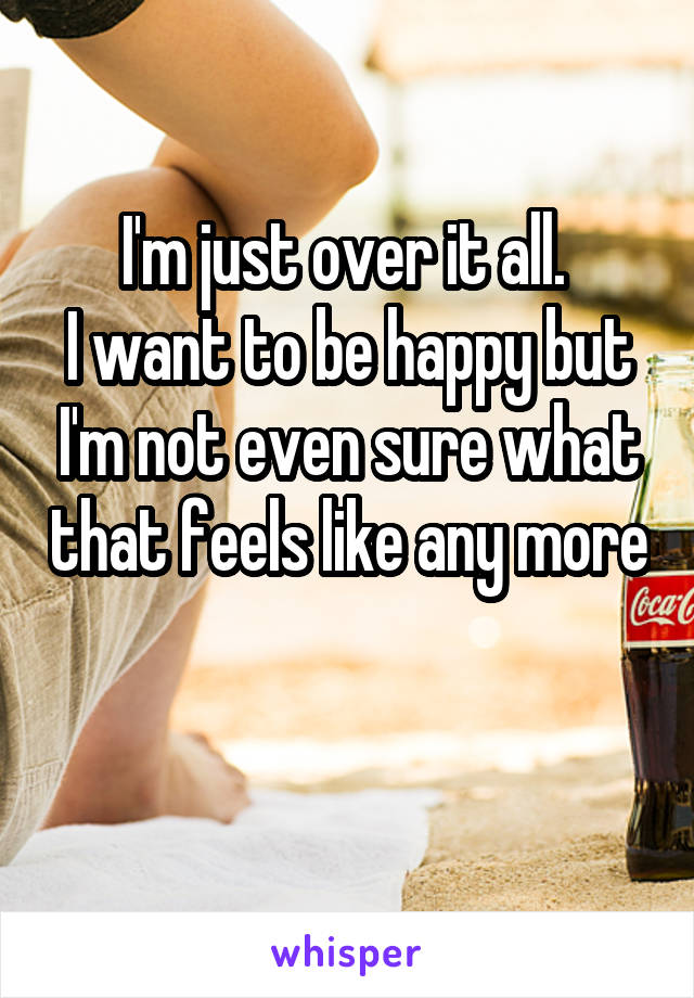 I'm just over it all. 
I want to be happy but I'm not even sure what that feels like any more 
