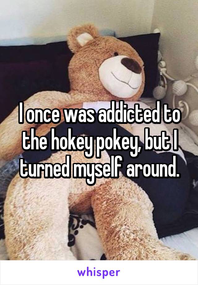 I once was addicted to the hokey pokey, but I turned myself around.