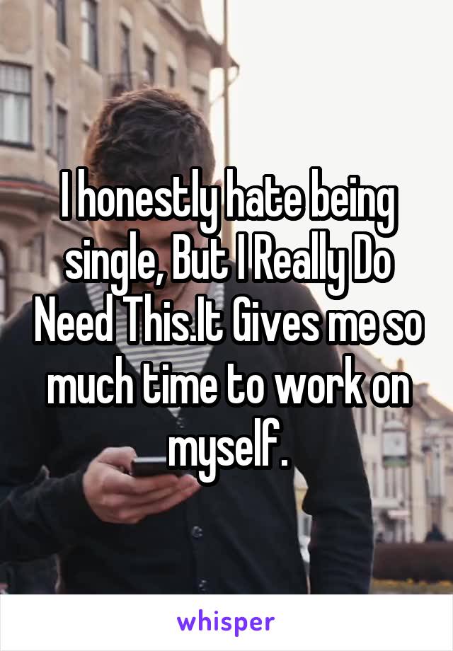 I honestly hate being single, But I Really Do Need This.It Gives me so much time to work on myself.