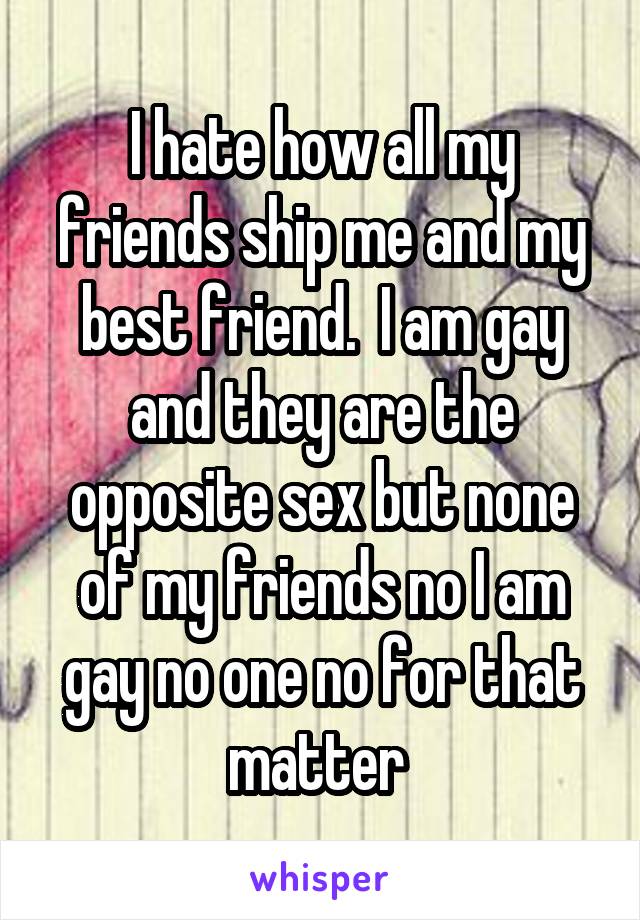 I hate how all my friends ship me and my best friend.  I am gay and they are the opposite sex but none of my friends no I am gay no one no for that matter 