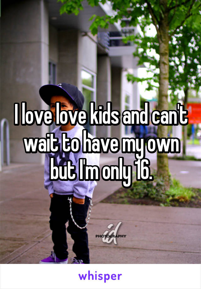 I love love kids and can't wait to have my own but I'm only 16.