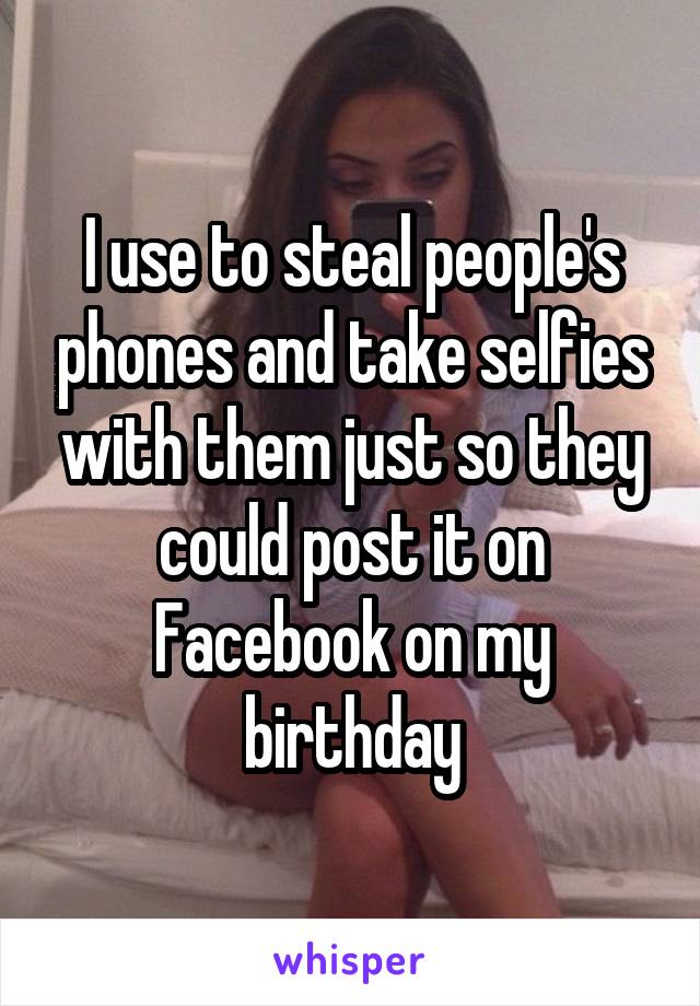 I use to steal people's phones and take selfies with them just so they could post it on Facebook on my birthday